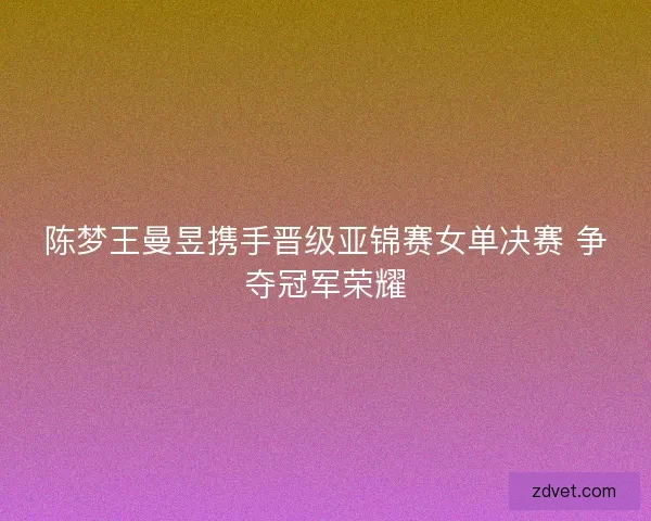陈梦王曼昱携手晋级亚锦赛女单决赛 争夺冠军荣耀