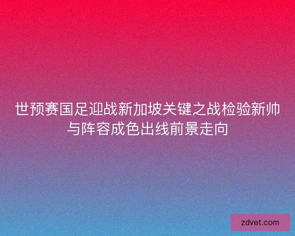 世预赛国足迎战新加坡关键之战检验新帅与阵容成色出线前景走向