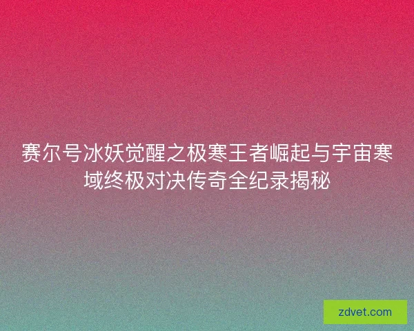 赛尔号冰妖觉醒之极寒王者崛起与宇宙寒域终极对决传奇全纪录揭秘