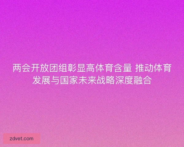 两会开放团组彰显高体育含量 推动体育发展与国家未来战略深度融合