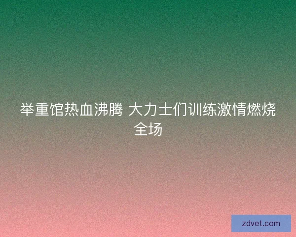 举重馆热血沸腾 大力士们训练激情燃烧全场