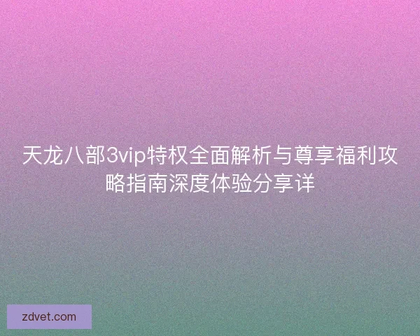 天龙八部3vip特权全面解析与尊享福利攻略指南深度体验分享详