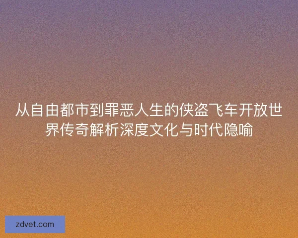 从自由都市到罪恶人生的侠盗飞车开放世界传奇解析深度文化与时代隐喻