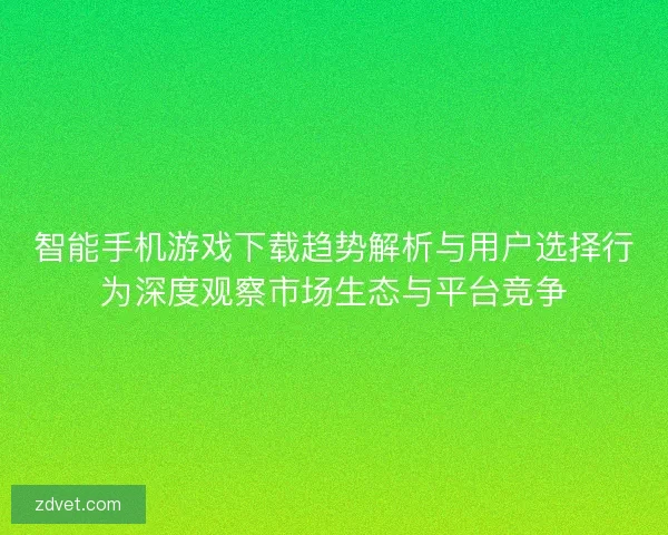 智能手机游戏下载趋势解析与用户选择行为深度观察市场生态与平台竞争
