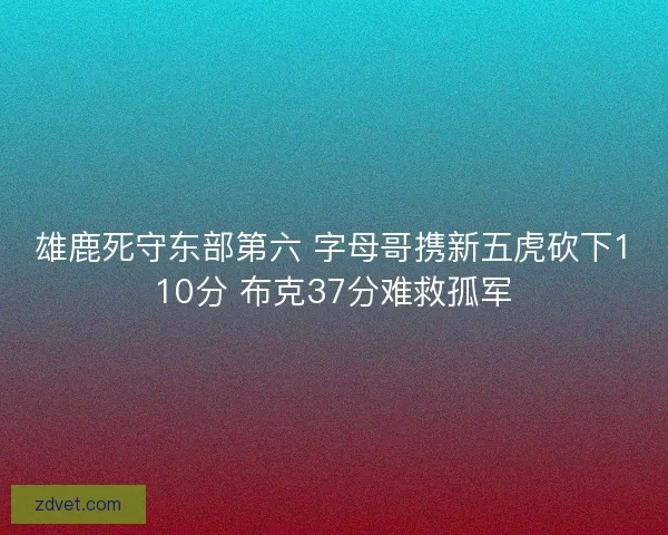 雄鹿死守东部第六 字母哥携新五虎砍下110分 布克37分难救孤军 雄鹿死守东部第六 字母哥携新五虎砍下110分 布克37分难救孤军