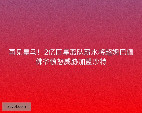 再见皇马!2亿巨星离队薪水将超姆巴佩佛爷愤怒威胁加盟沙特 再见皇马!2亿巨星离队薪水将超姆巴佩佛爷愤怒威胁加盟沙特