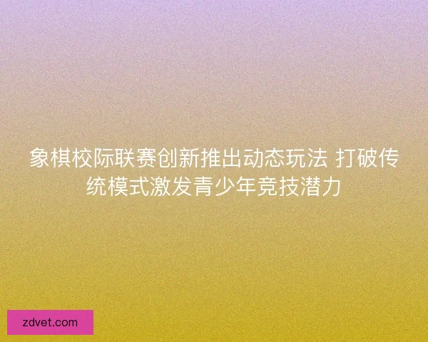 象棋校际联赛创新推出动态玩法 打破传统模式激发青少年竞技潜力 象棋校际联赛创新推出动态玩法 打破传统模式激发青少年竞技潜力