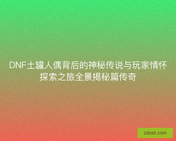 DNF土罐人偶背后的神秘传说与玩家情怀探索之旅全景揭秘篇传奇
