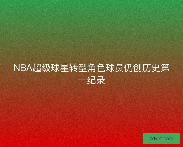 NBA超级球星转型角色球员仍创历史第一纪录 NBA超级球星转型角色球员仍创历史第一纪录