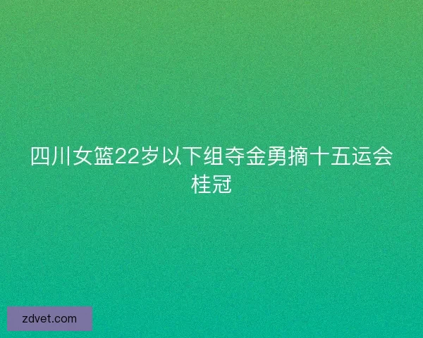 四川女篮22岁以下组夺金勇摘十五运会桂冠 四川女篮22岁以下组夺金勇摘十五运会桂冠