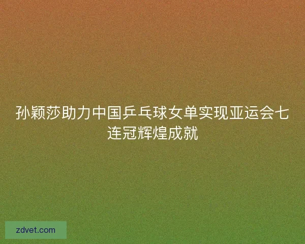 孙颖莎助力中国乒乓球女单实现亚运会七连冠辉煌成就