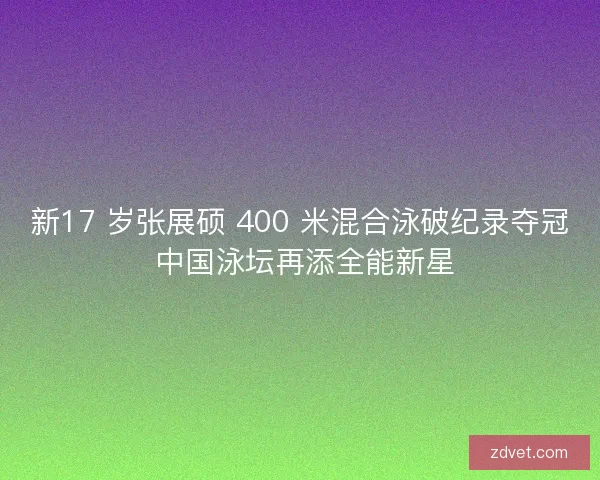 新17 岁张展硕 400 米混合泳破纪录夺冠 中国泳坛再添全能新星
