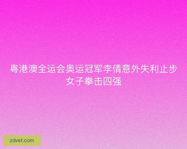 粤港澳全运会奥运冠军李倩意外失利止步女子拳击四强 粤港澳全运会奥运冠军李倩意外失利止步女子拳击四强