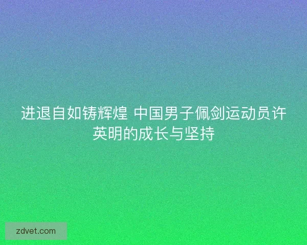进退自如铸辉煌 中国男子佩剑运动员许英明的成长与坚持 进退自如铸辉煌 中国男子佩剑运动员许英明的成长与坚持