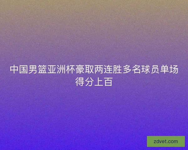 中国男篮亚洲杯豪取两连胜多名球员单场得分上百 中国男篮亚洲杯豪取两连胜多名球员单场得分上百