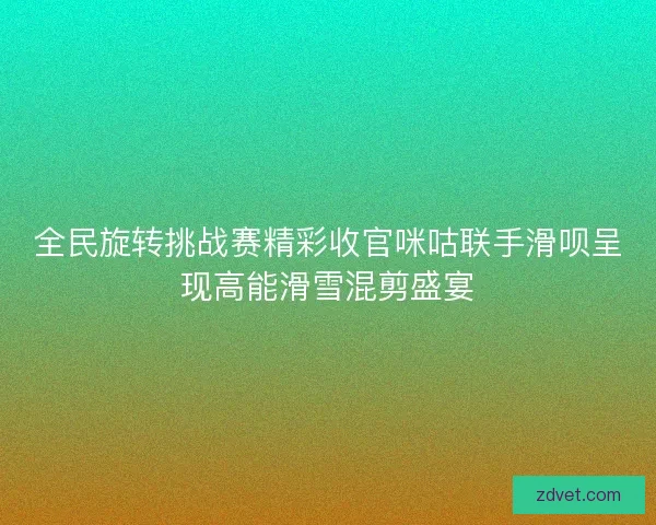 全民旋转挑战赛精彩收官咪咕联手滑呗呈现高能滑雪混剪盛宴