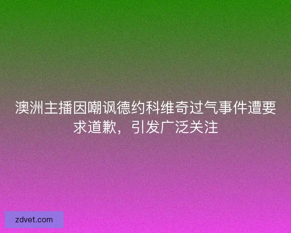 澳洲主播因嘲讽德约科维奇过气事件遭要求道歉，引发广泛关注