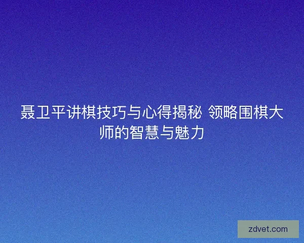 聂卫平讲棋技巧与心得揭秘 领略围棋大师的智慧与魅力 聂卫平讲棋技巧与心得揭秘 领略围棋大师的智慧与魅力
