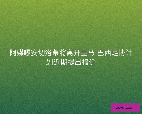 阿媒曝安切洛蒂将离开皇马 巴西足协计划近期提出报价