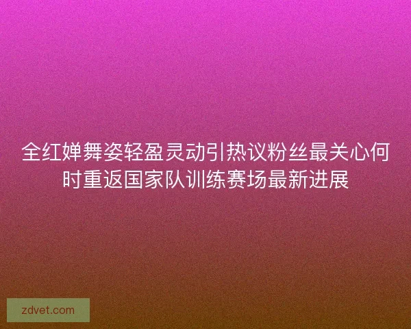 全红婵舞姿轻盈灵动引热议粉丝最关心何时重返国家队训练赛场最新进展