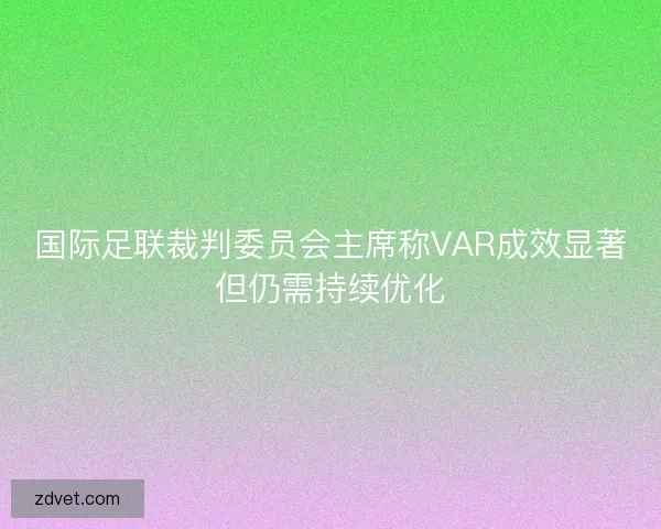国际足联裁判委员会主席称VAR成效显著但仍需持续优化 国际足联裁判委员会主席称VAR成效显著但仍需持续优化