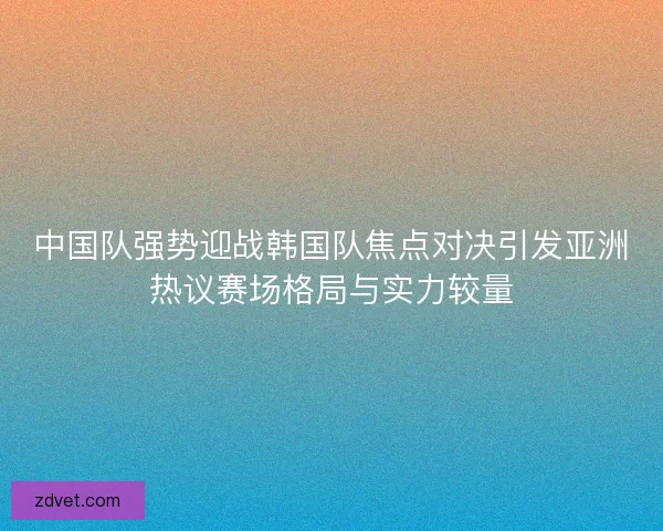 中国队强势迎战韩国队焦点对决引发亚洲热议赛场格局与实力较量 中国队强势迎战韩国队焦点对决引发亚洲热议赛场格局与实力较量